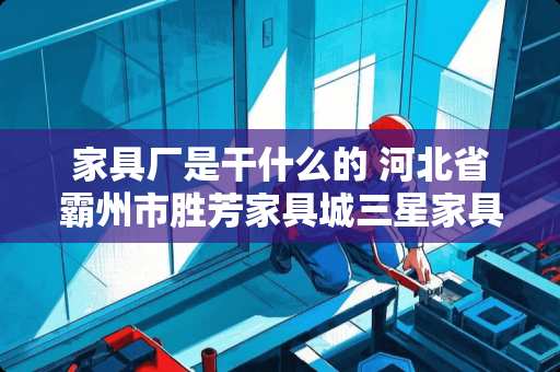 家具厂是干什么的 河北省霸州市胜芳家具城三星家具厂主要生产什么产品