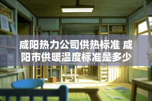 咸阳热力公司供热标准 咸阳市供暖温度标准是多少