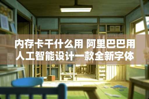 内存卡干什么用 阿里巴巴用人工智能设计一款全新字体，设计师真的要失业了吗