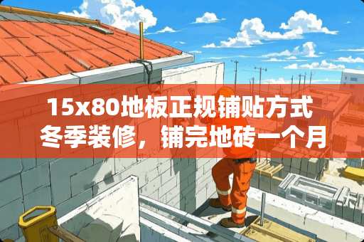 15x80地板正规铺贴方式 冬季装修，铺完地砖一个月了，完工了，地䁔是否该开