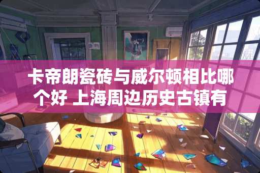 卡帝朗瓷砖与威尔顿相比哪个好 上海周边历史古镇有哪些