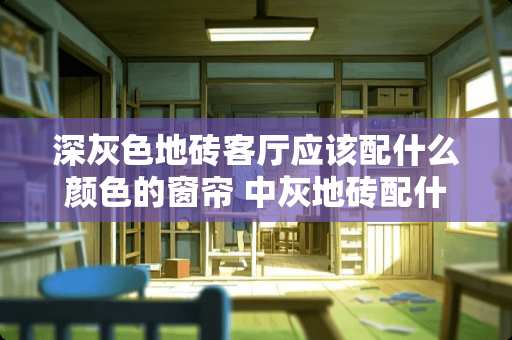 深灰色地砖客厅应该配什么颜色的窗帘 中灰地砖配什么色的窗帘