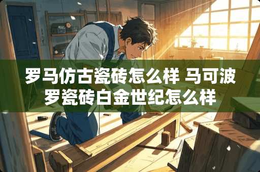 罗马仿古瓷砖怎么样 马可波罗瓷砖白金世纪怎么样