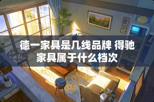 德一家具是几线品牌 得驰家具属于什么档次