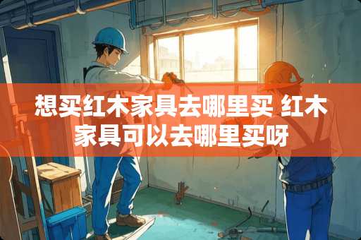 想买红木家具去哪里买 红木家具可以去哪里买呀