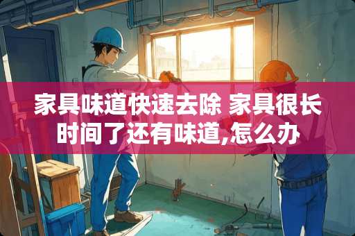 家具味道快速去除 家具很长时间了还有味道,怎么办