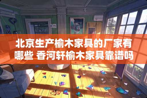 北京生产榆木家具的厂家有哪些 香河轩榆木家具靠谱吗