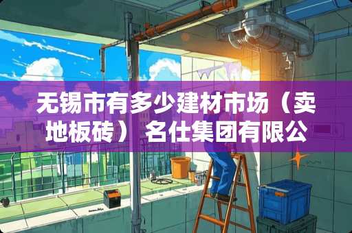 无锡市有多少建材市场（卖地板砖） 名仕集团有限公司是干啥的