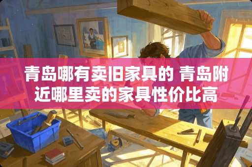 青岛哪有卖旧家具的 青岛附近哪里卖的家具性价比高