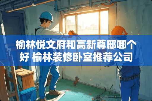 榆林悦文府和高新尊邸哪个好 榆林装修卧室推荐公司