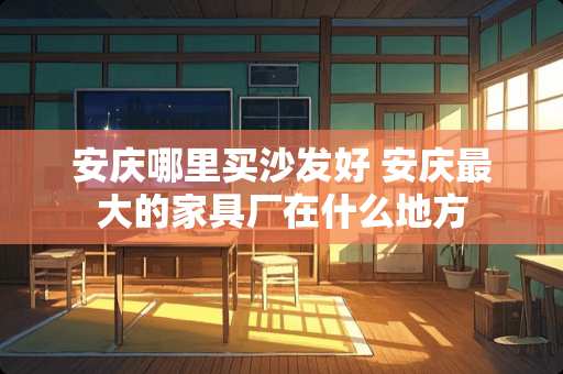 安庆哪里买沙发好 安庆最大的家具厂在什么地方