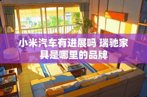 小米汽车有进展吗 瑞驰家具是哪里的品牌