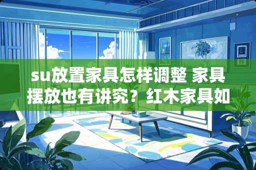 su放置家具怎样调整 家具摆放也有讲究？红木家具如何摆放才好