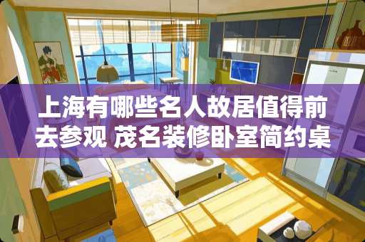 上海有哪些名人故居值得前去参观 茂名装修卧室简约桌子推荐
