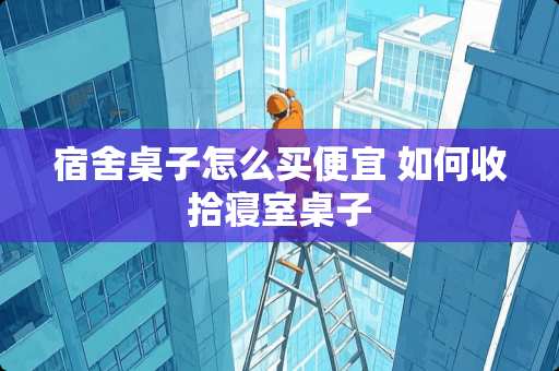 宿舍桌子怎么买便宜 如何收拾寝室桌子