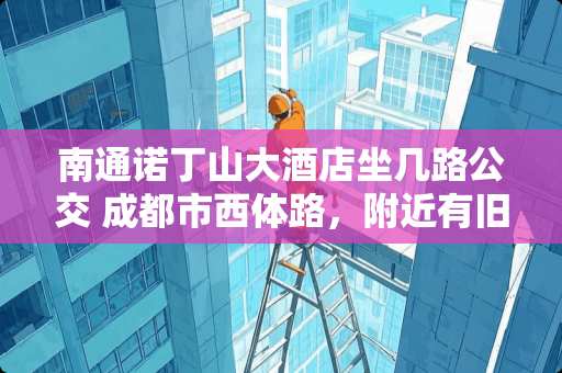 南通诺丁山大酒店坐几路公交 成都市西体路，附近有旧货市场吗