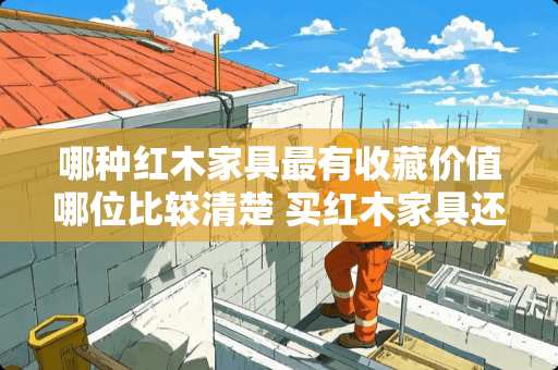 哪种红木家具最有收藏价值哪位比较清楚 买红木家具还有收藏价值吗