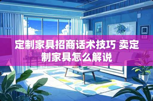定制家具招商话术技巧 卖定制家具怎么解说