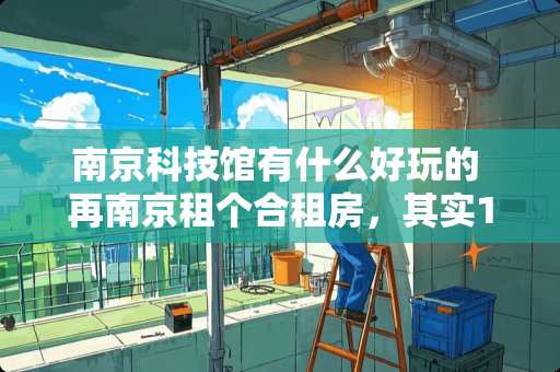 南京科技馆有什么好玩的 再南京租个合租房，其实1个小房间，有个空调1个月350水电物业自理，是不是很贵