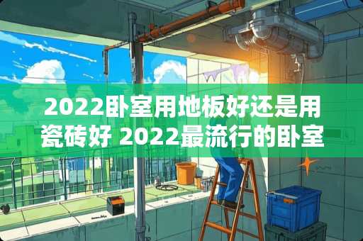 2022卧室用地板好还是用瓷砖好 2022最流行的卧室门多高好