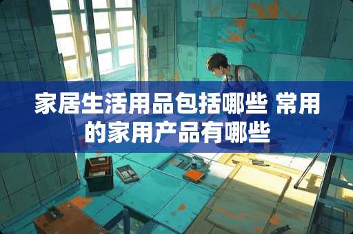 家居生活用品包括哪些 常用的家用产品有哪些