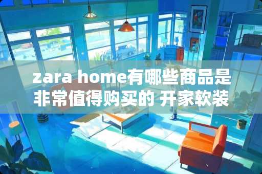 zara home有哪些商品是非常值得购买的 开家软装店，店面怎么样设计及装修
