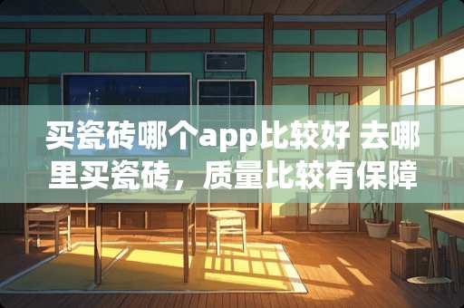 买瓷砖哪个app比较好 去哪里买瓷砖，质量比较有保障