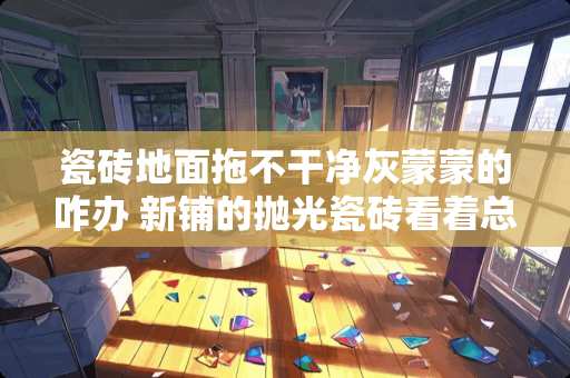 瓷砖地面拖不干净灰蒙蒙的咋办 新铺的抛光瓷砖看着总是擦不干净,雾蒙蒙的是怎么回事