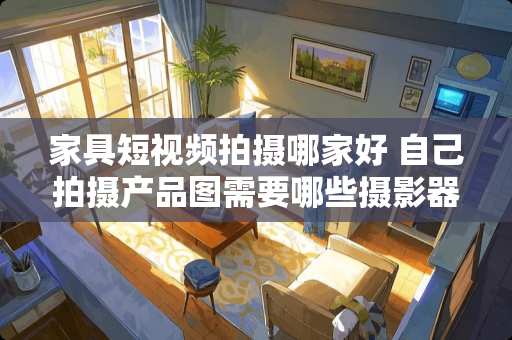家具短视频拍摄哪家好 自己拍摄产品图需要哪些摄影器材