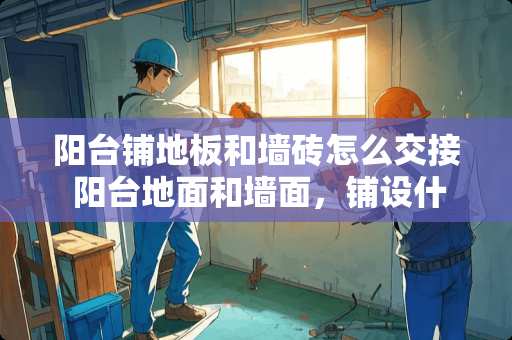 阳台铺地板和墙砖怎么交接 阳台地面和墙面，铺设什么瓷砖既好看又耐用