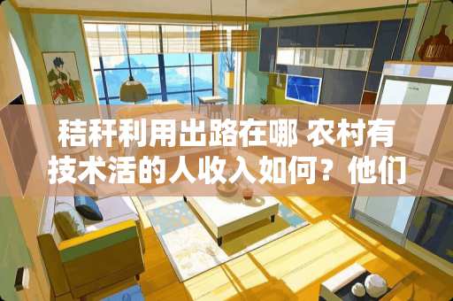 秸秆利用出路在哪 农村有技术活的人收入如何？他们为什么能做到乡下有家城里有房