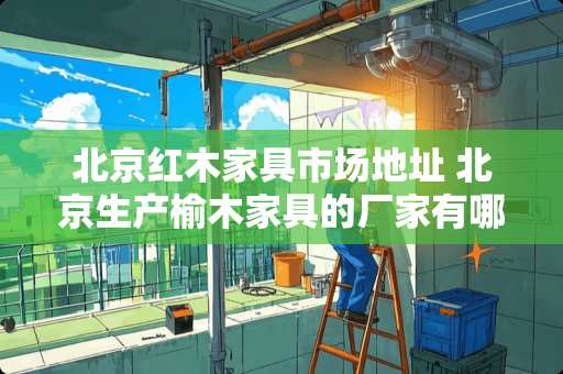 北京红木家具市场地址 北京生产榆木家具的厂家有哪些