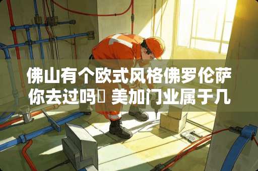 佛山有个欧式风格佛罗伦萨你去过吗✍ 美加门业属于几线品牌