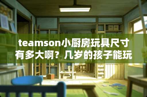 teamson小厨房玩具尺寸有多大啊？几岁的孩子能玩？