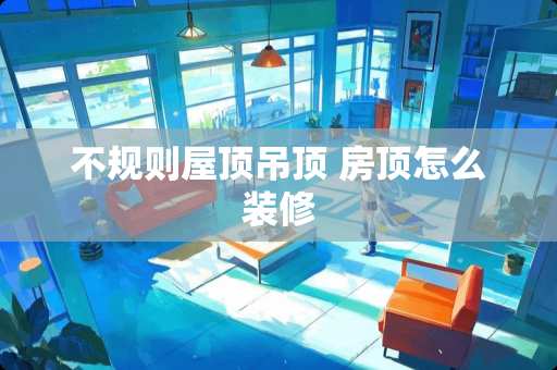 不规则屋顶吊顶 房顶怎么装修