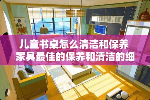儿童书桌怎么清洁和保养 家具最佳的保养和清洁的细节有哪些