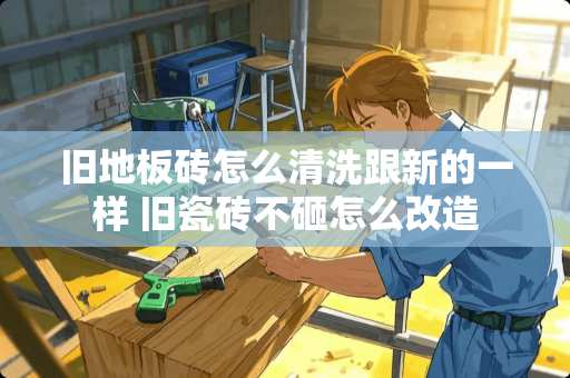 旧地板砖怎么清洗跟新的一样 旧瓷砖不砸怎么改造