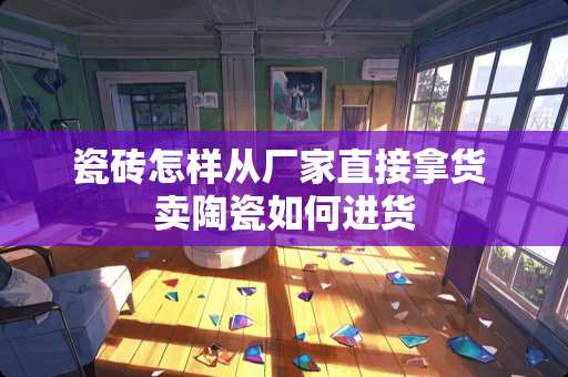 瓷砖怎样从厂家直接拿货 卖陶瓷如何进货