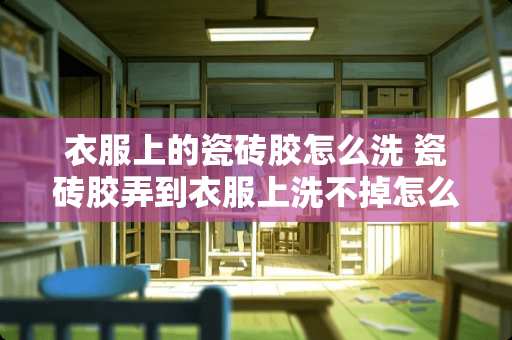 衣服上的瓷砖胶怎么洗 瓷砖胶弄到衣服上洗不掉怎么能洗下来