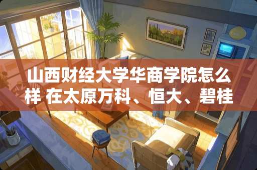 山西财经大学华商学院怎么样 在太原万科、恒大、碧桂园、哪家的精装修质量好