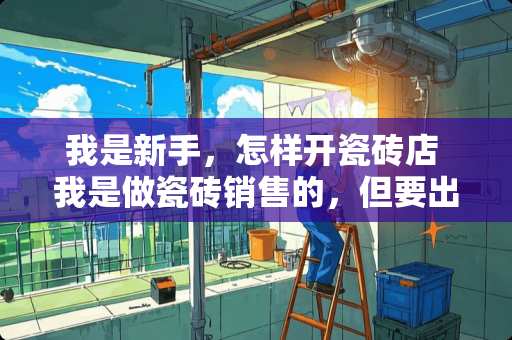 我是新手，怎样开瓷砖店 我是做瓷砖销售的，但要出去跑业务，我是个新手，该怎么做呢