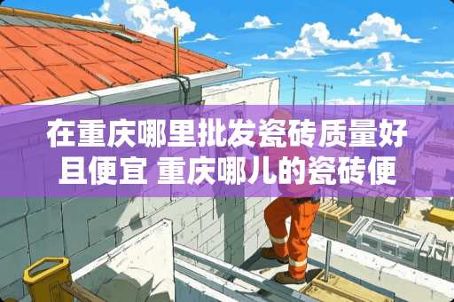 在重庆哪里批发瓷砖质量好且便宜 重庆哪儿的瓷砖便宜啊