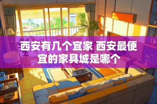 西安有几个宜家 西安最便宜的家具城是哪个