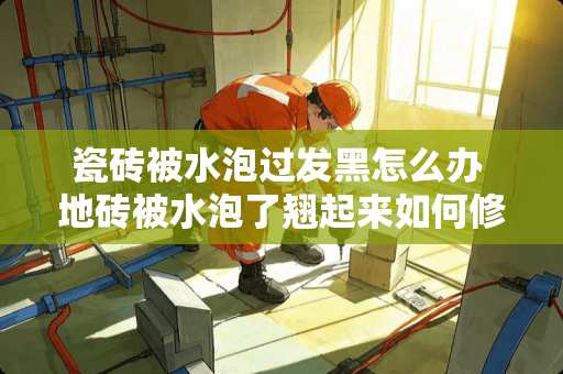 瓷砖被水泡过发黑怎么办 地砖被水泡了翘起来如何修复