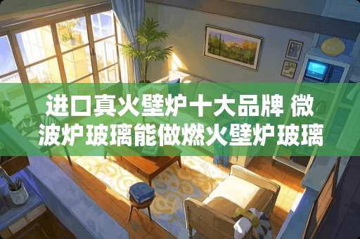 进口真火壁炉十大品牌 微波炉玻璃能做燃火壁炉玻璃门吗