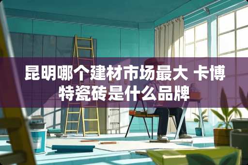 昆明哪个建材市场最大 卡博特瓷砖是什么品牌