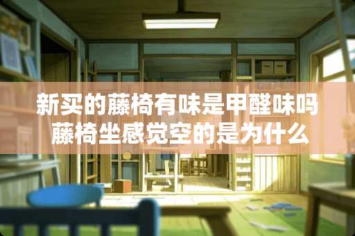 新买的藤椅有味是甲醛味吗 藤椅坐感觉空的是为什么