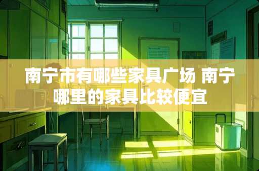 南宁市有哪些家具广场 南宁哪里的家具比较便宜