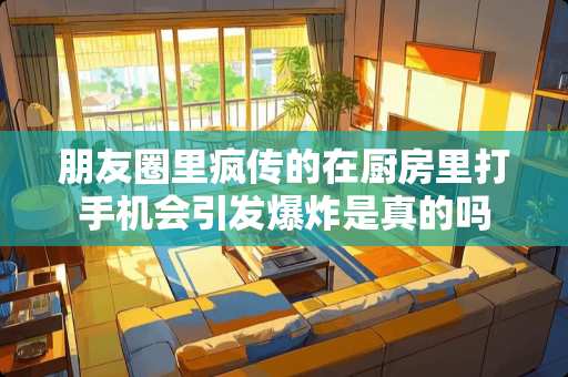 朋友圈里疯传的在厨房里打手机会引发爆炸是真的吗