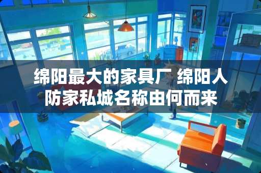 绵阳最大的家具厂 绵阳人防家私城名称由何而来